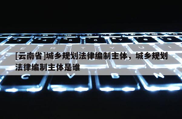 [云南省]城鄉規劃法律編制主體，城鄉規劃法律編制主體是誰