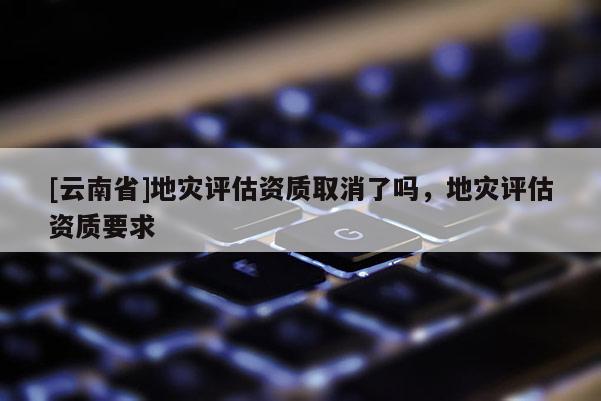 [云南省]地災(zāi)評(píng)估資質(zhì)取消了嗎，地災(zāi)評(píng)估資質(zhì)要求