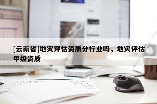[云南省]地災評估資質分行業嗎，地災評估甲級資質