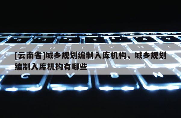[云南省]城鄉(xiāng)規(guī)劃編制入庫(kù)機(jī)構(gòu)，城鄉(xiāng)規(guī)劃編制入庫(kù)機(jī)構(gòu)有哪些