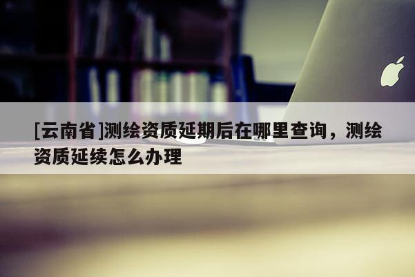 [云南省]測(cè)繪資質(zhì)延期后在哪里查詢，測(cè)繪資質(zhì)延續(xù)怎么辦理