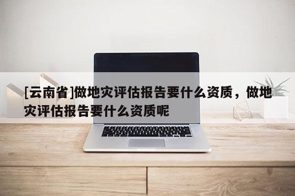 [云南省]做地災評估報告要什么資質，做地災評估報告要什么資質呢