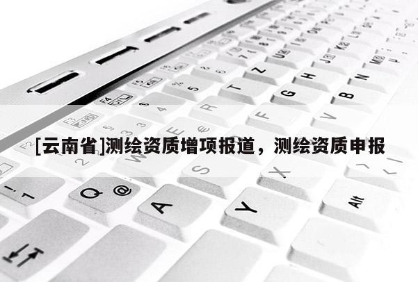 [云南省]測(cè)繪資質(zhì)增項(xiàng)報(bào)道，測(cè)繪資質(zhì)申報(bào)