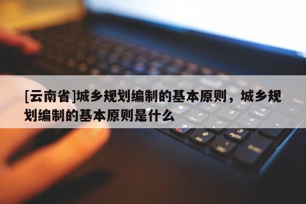[云南省]城鄉規劃編制的基本原則，城鄉規劃編制的基本原則是什么