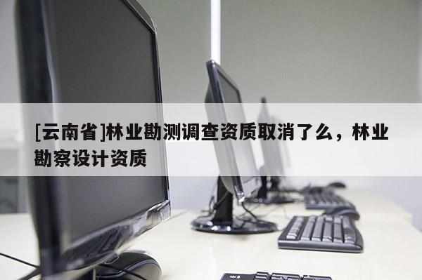 [云南省]林業勘測調查資質取消了么，林業勘察設計資質