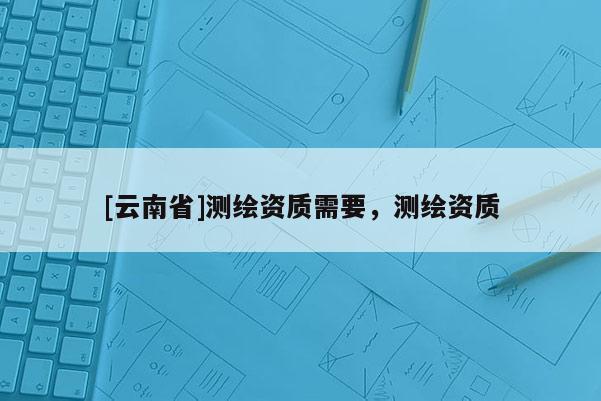[云南省]測繪資質需要，測繪資質