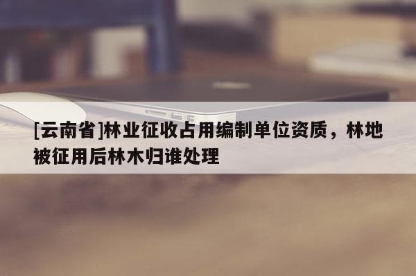 [云南省]林業(yè)征收占用編制單位資質，林地被征用后林木歸誰處理