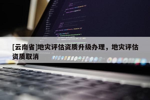 [云南省]地災(zāi)評(píng)估資質(zhì)升級(jí)辦理，地災(zāi)評(píng)估資質(zhì)取消