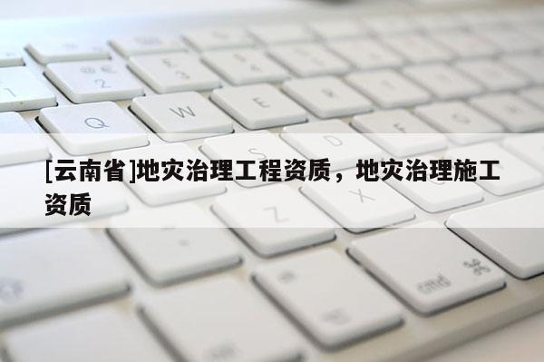 [云南省]地災治理工程資質，地災治理施工資質