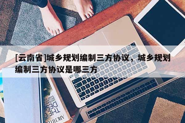 [云南省]城鄉(xiāng)規(guī)劃編制三方協(xié)議，城鄉(xiāng)規(guī)劃編制三方協(xié)議是哪三方
