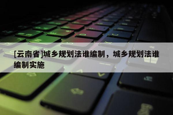 [云南省]城鄉規劃法誰編制，城鄉規劃法誰編制實施