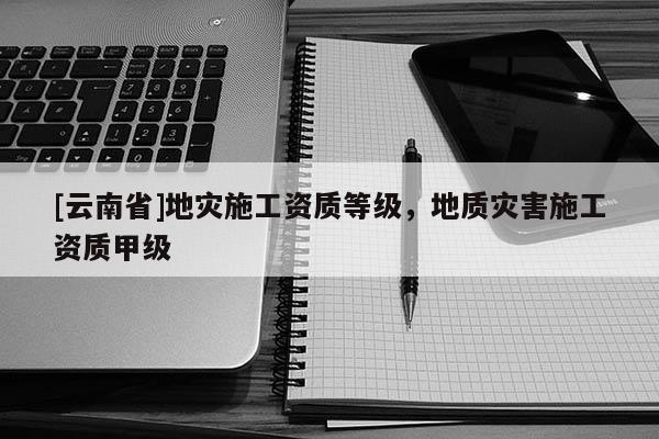 [云南省]地災施工資質等級，地質災害施工資質甲級