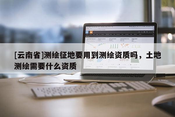 [云南省]測繪征地要用到測繪資質嗎，土地測繪需要什么資質