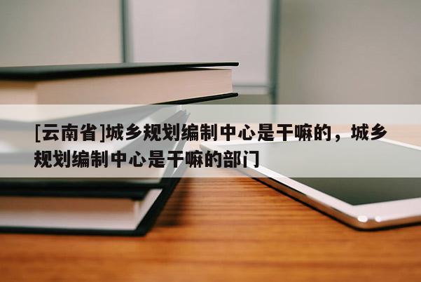 [云南省]城鄉規劃編制中心是干嘛的，城鄉規劃編制中心是干嘛的部門