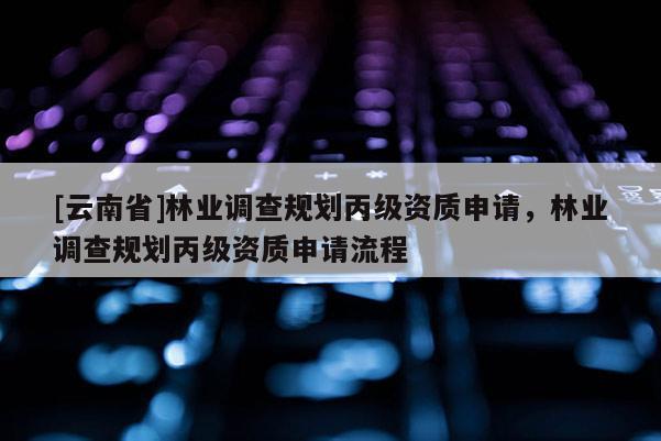 [云南省]林業調查規劃丙級資質申請，林業調查規劃丙級資質申請流程