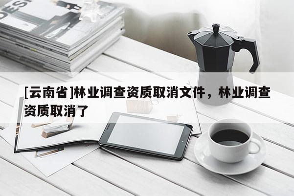 [云南省]林業(yè)調(diào)查資質(zhì)取消文件，林業(yè)調(diào)查資質(zhì)取消了