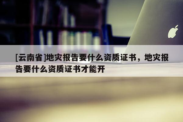 [云南省]地災報告要什么資質證書，地災報告要什么資質證書才能開