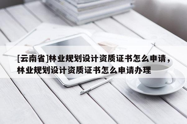 [云南省]林業規劃設計資質證書怎么申請，林業規劃設計資質證書怎么申請辦理