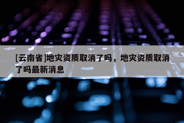 [云南省]地災資質取消了嗎，地災資質取消了嗎最新消息