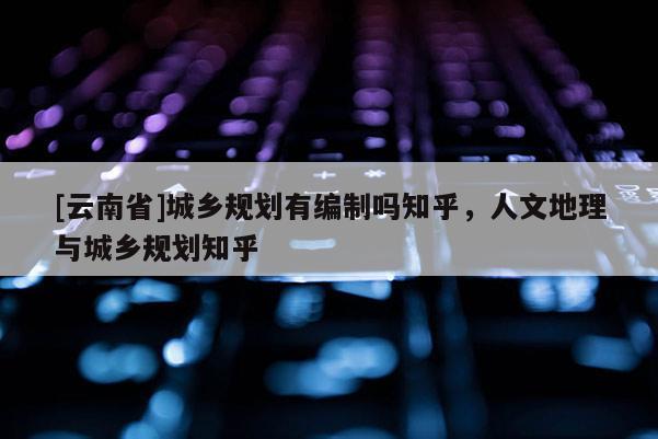 [云南省]城鄉(xiāng)規(guī)劃有編制嗎知乎，人文地理與城鄉(xiāng)規(guī)劃知乎