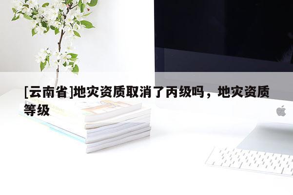 [云南省]地災資質取消了丙級嗎，地災資質等級