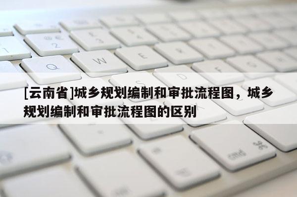 [云南省]城鄉(xiāng)規(guī)劃編制和審批流程圖，城鄉(xiāng)規(guī)劃編制和審批流程圖的區(qū)別
