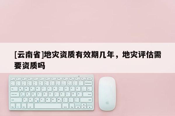 [云南省]地災資質有效期幾年，地災評估需要資質嗎
