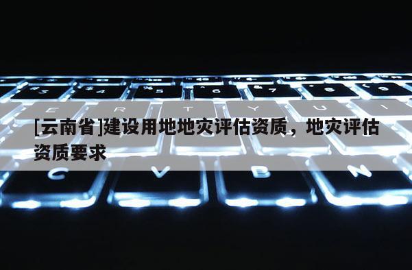 [云南省]建設(shè)用地地災(zāi)評估資質(zhì)，地災(zāi)評估資質(zhì)要求