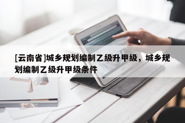 [云南省]城鄉(xiāng)規(guī)劃編制乙級(jí)升甲級(jí)，城鄉(xiāng)規(guī)劃編制乙級(jí)升甲級(jí)條件
