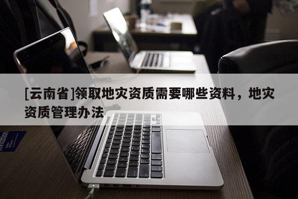 [云南省]領(lǐng)取地災(zāi)資質(zhì)需要哪些資料，地災(zāi)資質(zhì)管理辦法