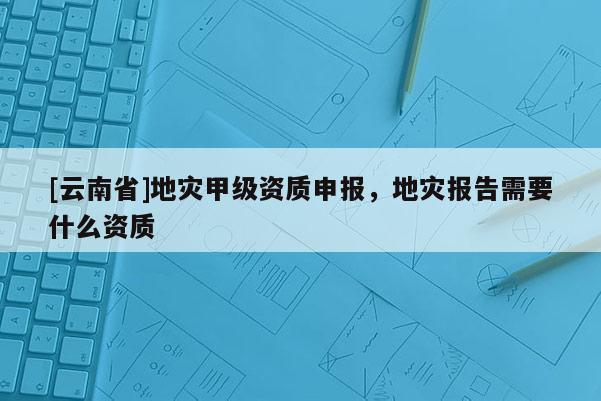 [云南省]地災甲級資質申報，地災報告需要什么資質