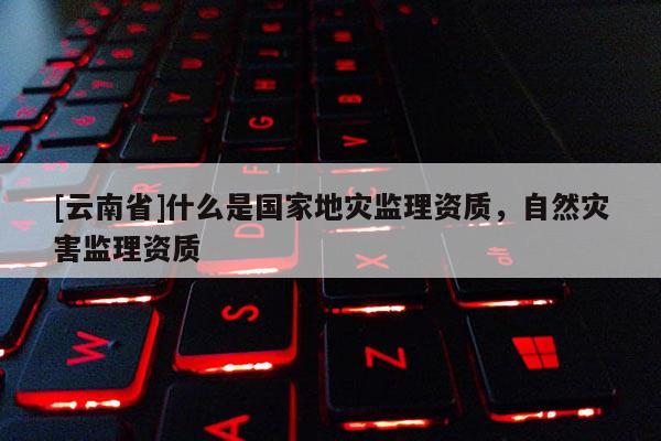 [云南省]什么是國家地災(zāi)監(jiān)理資質(zhì)，自然災(zāi)害監(jiān)理資質(zhì)