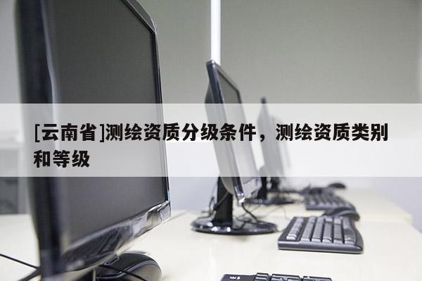 [云南省]測繪資質分級條件，測繪資質類別和等級
