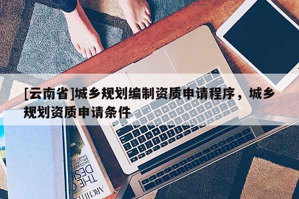 [云南省]城鄉(xiāng)規(guī)劃編制資質(zhì)申請程序，城鄉(xiāng)規(guī)劃資質(zhì)申請條件