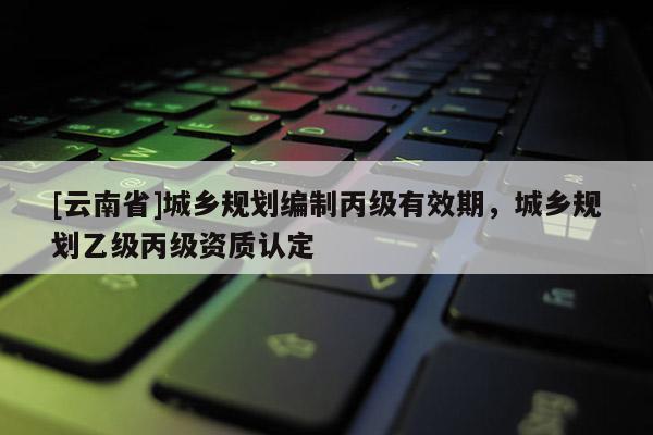[云南省]城鄉規劃編制丙級有效期，城鄉規劃乙級丙級資質認定