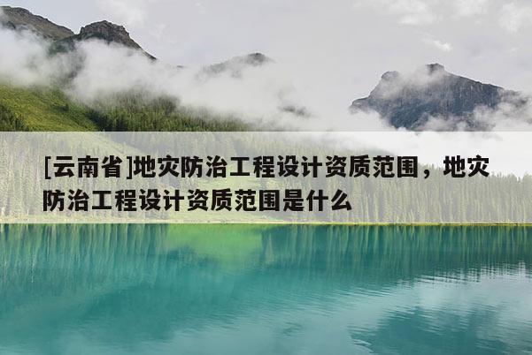 [云南省]地災防治工程設計資質范圍，地災防治工程設計資質范圍是什么