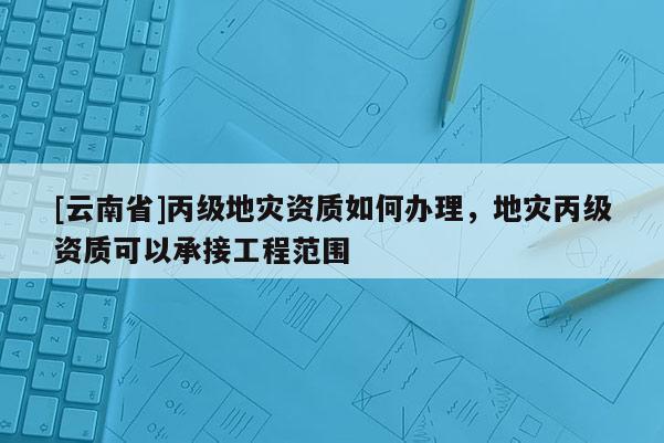 [云南省]丙級(jí)地災(zāi)資質(zhì)如何辦理，地災(zāi)丙級(jí)資質(zhì)可以承接工程范圍
