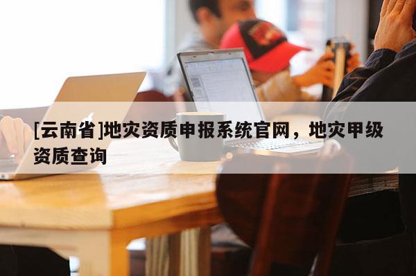 [云南省]地災資質(zhì)申報系統(tǒng)官網(wǎng)，地災甲級資質(zhì)查詢