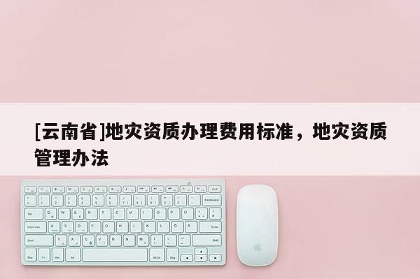 [云南省]地災資質辦理費用標準，地災資質管理辦法