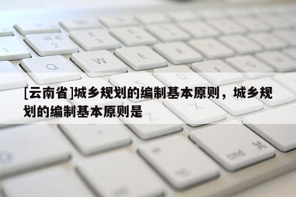 [云南省]城鄉(xiāng)規(guī)劃的編制基本原則，城鄉(xiāng)規(guī)劃的編制基本原則是