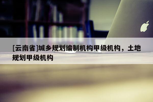 [云南省]城鄉(xiāng)規(guī)劃編制機(jī)構(gòu)甲級機(jī)構(gòu)，土地規(guī)劃甲級機(jī)構(gòu)