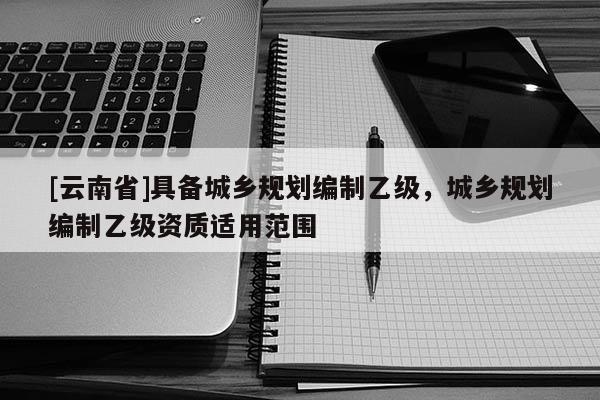 [云南省]具備城鄉規劃編制乙級，城鄉規劃編制乙級資質適用范圍