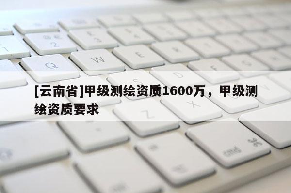 [云南省]甲級測繪資質1600萬，甲級測繪資質要求