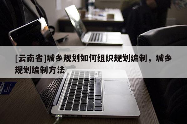 [云南省]城鄉規劃如何組織規劃編制，城鄉規劃編制方法