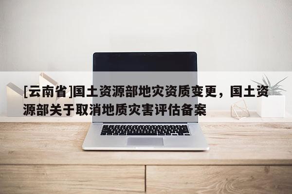 [云南省]國土資源部地災資質變更，國土資源部關于取消地質災害評估備案