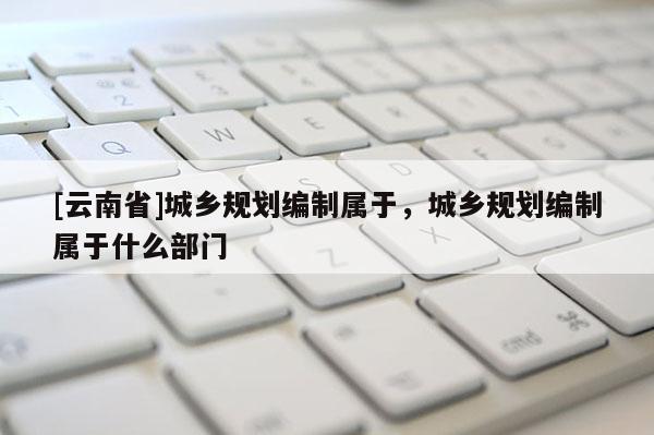 [云南省]城鄉規劃編制屬于，城鄉規劃編制屬于什么部門