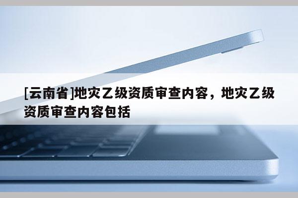 [云南省]地災(zāi)乙級(jí)資質(zhì)審查內(nèi)容，地災(zāi)乙級(jí)資質(zhì)審查內(nèi)容包括