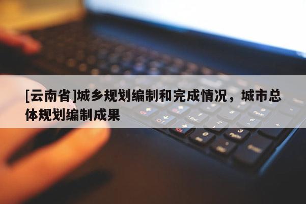 [云南省]城鄉規劃編制和完成情況，城市總體規劃編制成果