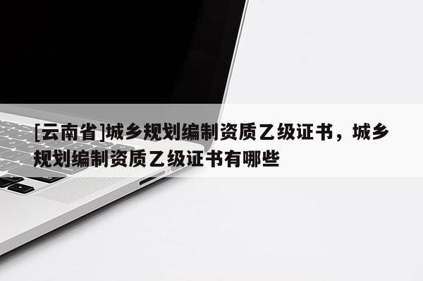[云南省]城鄉規劃編制資質乙級證書，城鄉規劃編制資質乙級證書有哪些