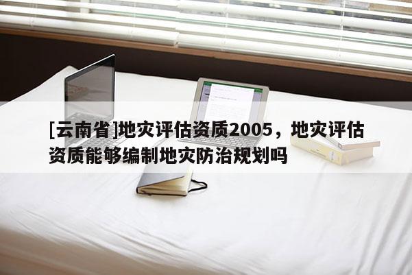 [云南省]地災評估資質2005，地災評估資質能夠編制地災防治規劃嗎